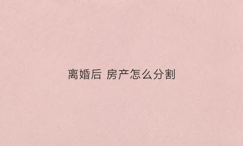 离婚后房产怎么分割(离婚后房产怎么分割2023年)